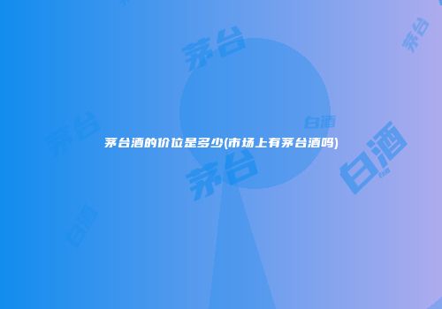 茅台酒的价位是多少(市场上有茅台酒吗)