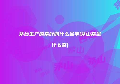 茅台生产的茶叶叫什么名字(茅山茶是什么茶)