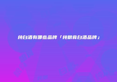 纯白酒有哪些品牌「纯粮食白酒品牌」