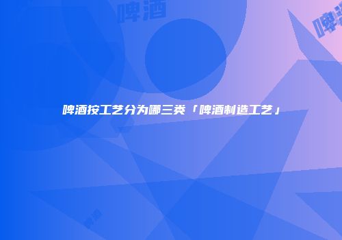 啤酒按工艺分为哪三类「啤酒制造工艺」