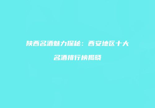 陕西名酒魅力探秘：西安地区十大名酒排行榜揭晓