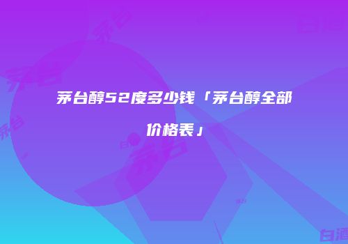 茅台醇52度多少钱「茅台醇全部价格表」