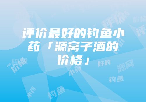 评价最好的钓鱼小药「源窝子酒的价格」
