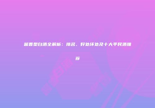 酱香型白酒全解析：排名、好处坏处及十大平民酒推荐