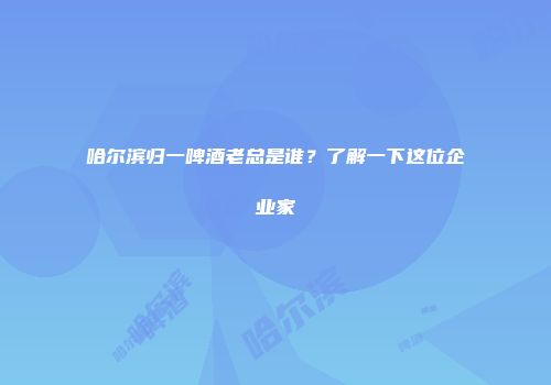 哈尔滨归一啤酒老总是谁？了解一下这位企业家