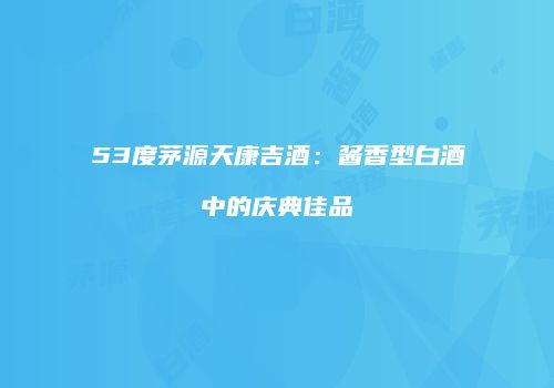 53度茅源天康吉酒：酱香型白酒中的庆典佳品