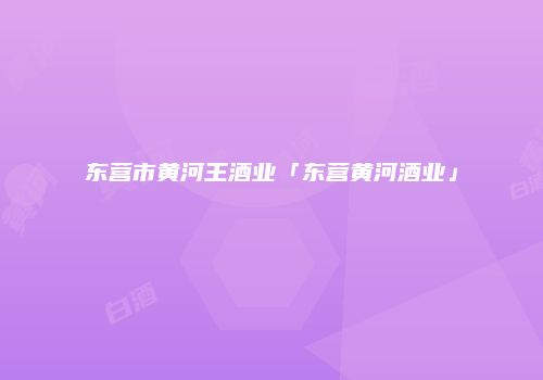 东营市黄河王酒业「东营黄河酒业」