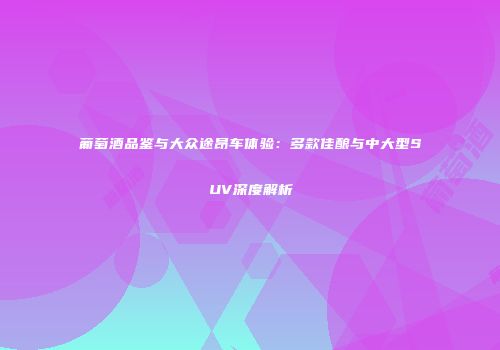 葡萄酒品鉴与大众途昂车体验：多款佳酿与中大型SUV深度解析