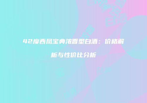 42度西凤宝典浓香型白酒：价格解析与性价比分析