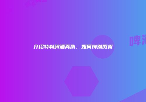 介绍特制啤酒真伪，如何辨别假货