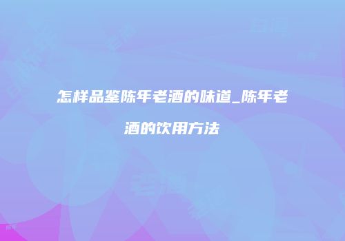 怎样品鉴陈年老酒的味道_陈年老酒的饮用方法
