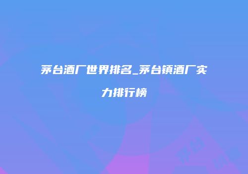 茅台酒厂世界排名_茅台镇酒厂实力排行榜