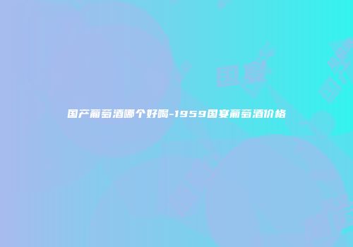 国产葡萄酒哪个好喝-1959国宴葡萄酒价格