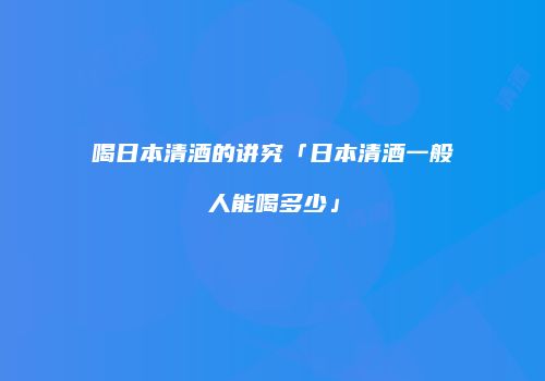 喝日本清酒的讲究「日本清酒一般人能喝多少」