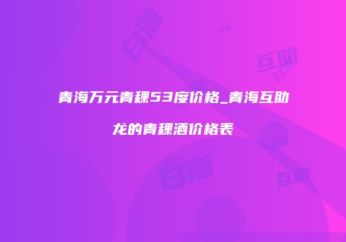 青海万元青稞53度价格_青海互助龙的青稞酒价格表