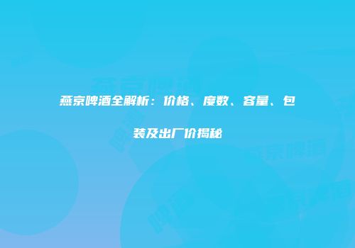 燕京啤酒全解析：价格、度数、容量、包装及出厂价揭秘