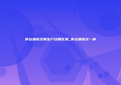 茅台酒批次和生产日期区别_茅台酒批次一样