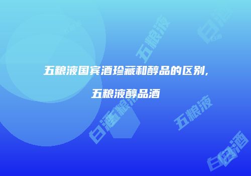 五粮液国宾酒珍藏和醇品的区别,五粮液醇品酒