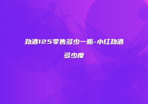 劲酒125零售多少一瓶-小红劲酒多少度
