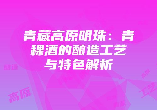 青藏高原明珠：青稞酒的酿造工艺与特色解析