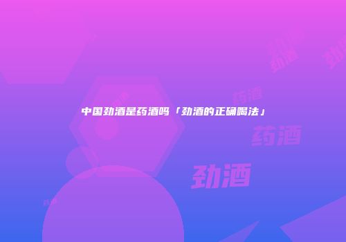 中国劲酒是药酒吗「劲酒的正确喝法」