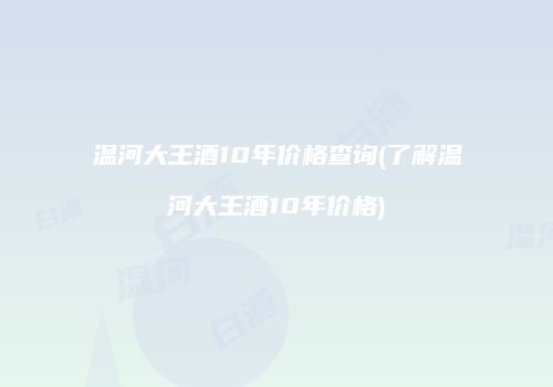 温河大王酒10年价格查询(了解温河大王酒10年价格)