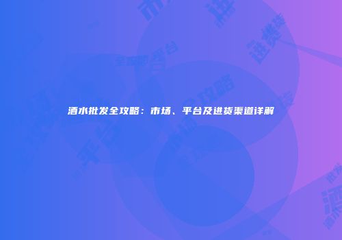 酒水批发全攻略：市场、平台及进货渠道详解
