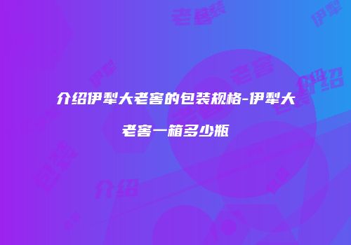 介绍伊犁大老窖的包装规格-伊犁大老窖一箱多少瓶