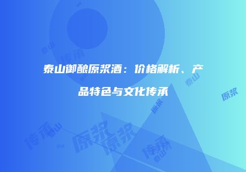 泰山御酿原浆酒：价格解析、产品特色与文化传承