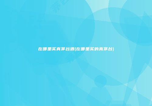 在哪里买真茅台酒(在哪里买的真茅台)