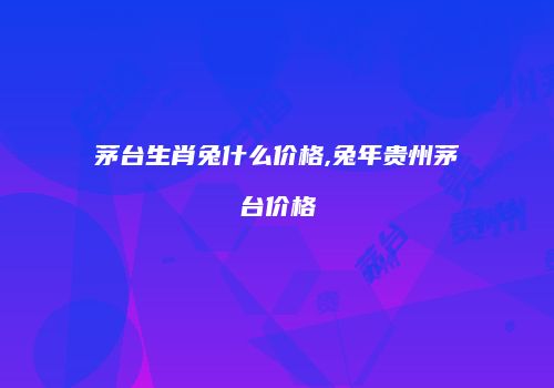 茅台生肖兔什么价格,兔年贵州茅台价格
