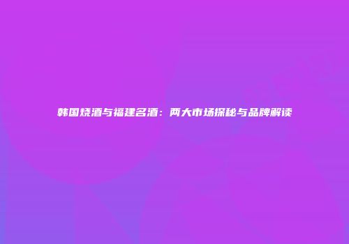 韩国烧酒与福建名酒：两大市场探秘与品牌解读