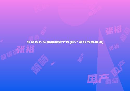 张裕和长城葡萄酒哪个好(国产最好的葡萄酒)