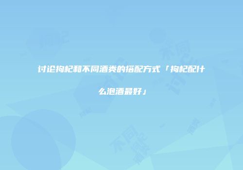 讨论拘杞和不同酒类的搭配方式「拘杞配什么泡酒最好」