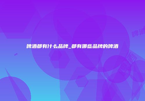 啤酒都有什么品牌_都有哪些品牌的啤酒