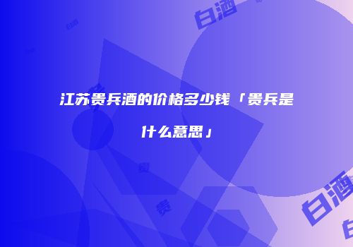 江苏贵兵酒的价格多少钱「贵兵是什么意思」