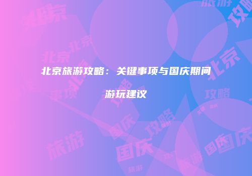 北京旅游攻略：关键事项与国庆期间游玩建议