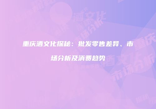 重庆酒文化探秘：批发零售差异、市场分析及消费趋势