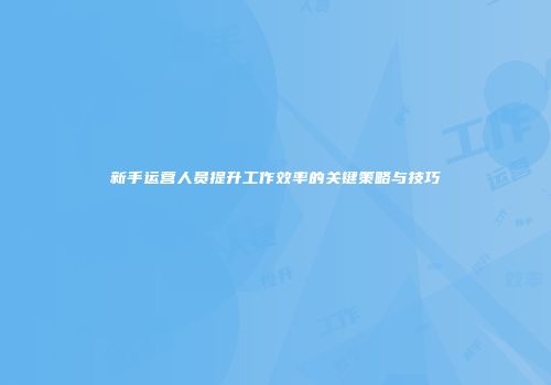 新手运营人员提升工作效率的关键策略与技巧
