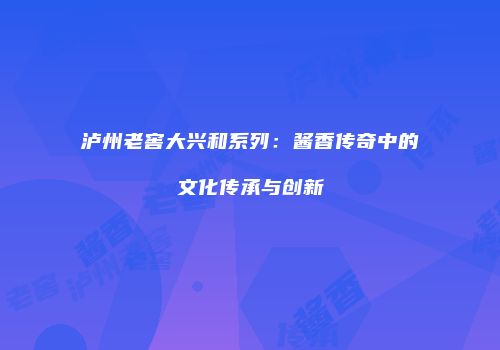 泸州老窖大兴和系列：酱香传奇中的文化传承与创新