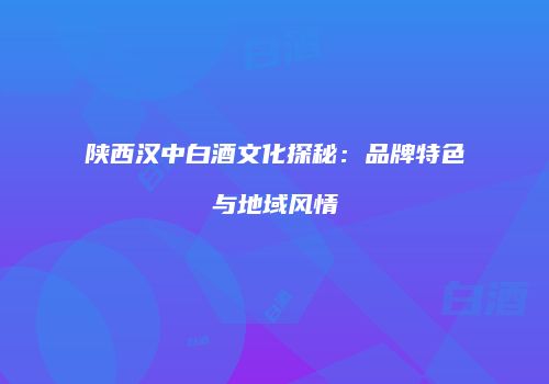 陕西汉中白酒文化探秘：品牌特色与地域风情