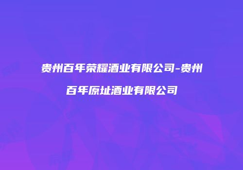 贵州百年荣耀酒业有限公司-贵州百年原址酒业有限公司