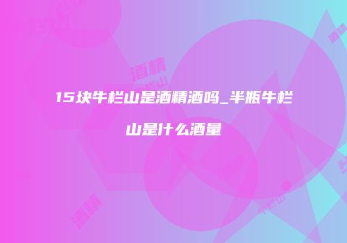 15块牛栏山是酒精酒吗_半瓶牛栏山是什么酒量