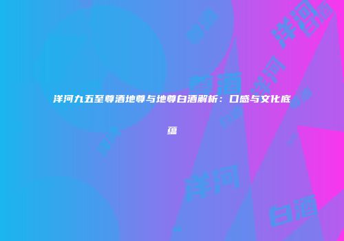 洋河九五至尊酒地尊与地尊白酒解析：口感与文化底蕴