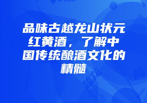 品味古越龙山状元红黄酒，了解中国传统酿酒文化的精髓