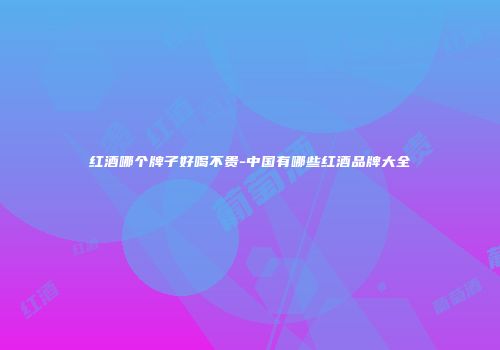 红酒哪个牌子好喝不贵-中国有哪些红酒品牌大全
