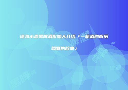 德劲小麦黑啤酒价格大介绍「一瓶酒的背后隐藏的故事」