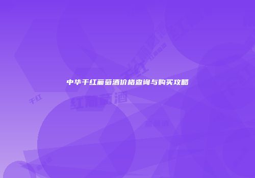 中华干红葡萄酒价格查询与购买攻略