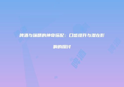 啤酒与味精的神奇搭配：口感提升与潜在影响的探讨