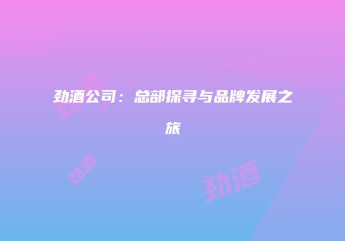 劲酒公司：总部探寻与品牌发展之旅